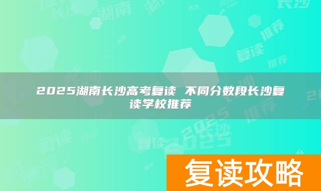 2025湖南长沙高考复读 不同分数段长沙复读学校推荐