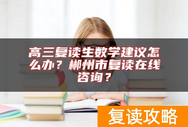 高三复读生数学建议怎么办？郴州市复读在线咨询？