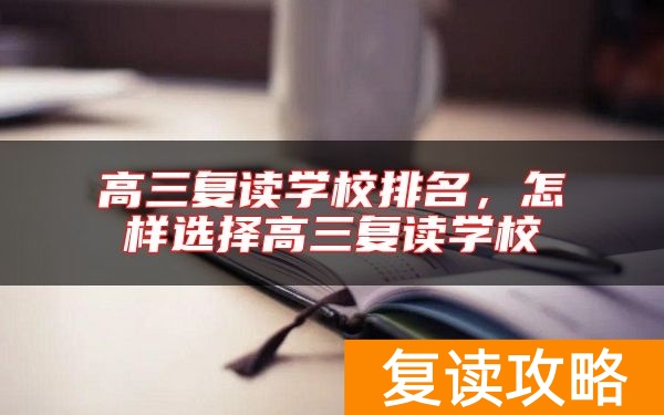 高三复读学校排名，怎样选择高三复读学校