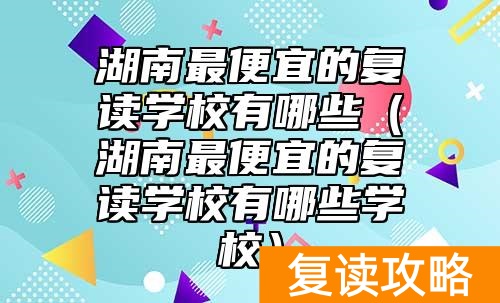 湖南最便宜的复读学校有哪些（湖南最便宜的复读学校有哪些学校）