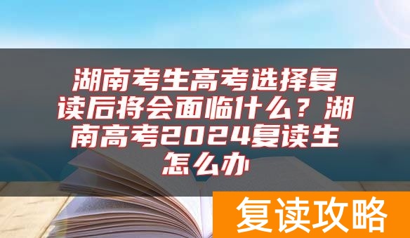湖南考生高考选择复读后将会面临什么？湖南高考2024复读生怎么办