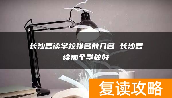 长沙复读学校排名前几名 长沙复读那个学校好