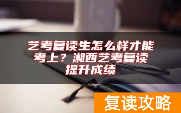 艺考复读生怎么样才能考上？湘西艺考复读提升成绩
