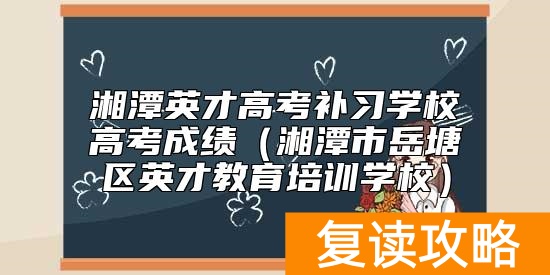 湘潭英才高考补习学校高考成绩（湘潭市岳塘区英才教育培训学校）