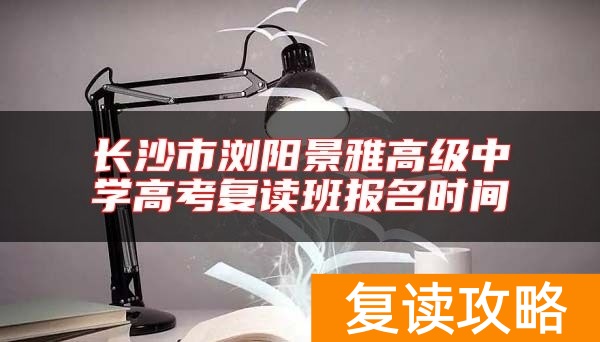 长沙市浏阳景雅高级中学高考复读班报名时间