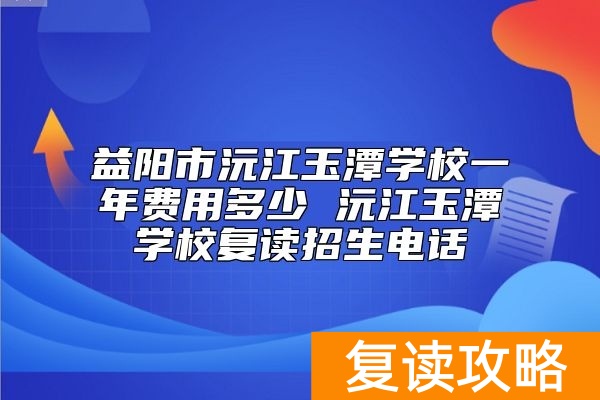 益阳市沅江玉潭学校一年费用多少 沅江玉潭学校复读招生电话