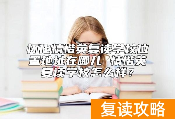 怀化精楷英复读学校位置地址在哪儿 精楷英复读学校怎么样？