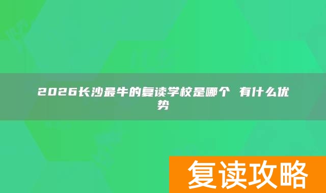 2026长沙最牛的复读学校是哪个 有什么优势