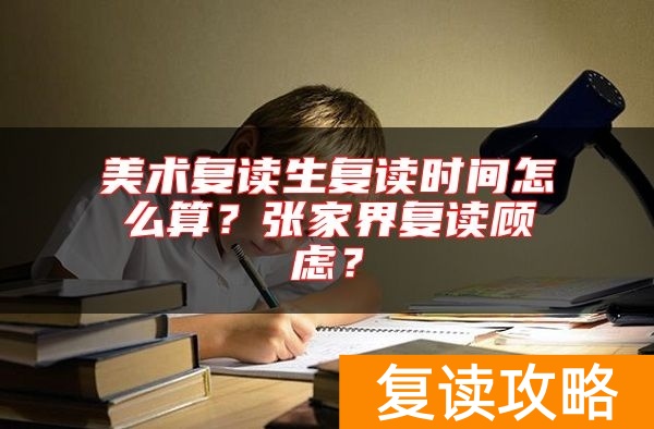 美术复读生复读时间怎么算？张家界复读顾虑？