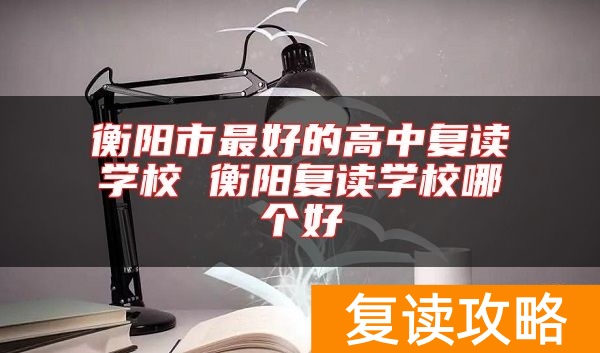 衡阳市最好的高中复读学校 衡阳复读学校哪个好