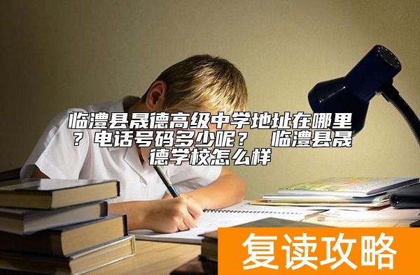 临澧县晟德高级中学地址在哪里？招生电话号码多少呢？