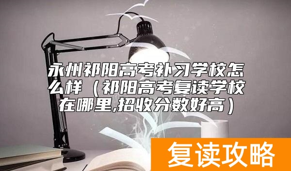 永州祁阳高考补习学校怎么样（祁阳高考复读学校在哪里,招收分数好高）