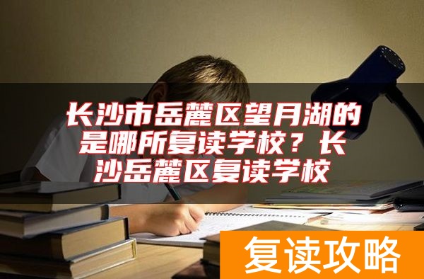 长沙市岳麓区望月湖的是哪所复读学校？长沙岳麓区复读学校