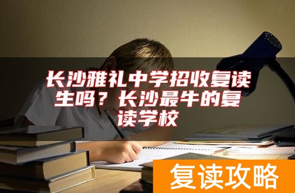 长沙雅礼中学招收复读生吗？长沙最牛的复读学校