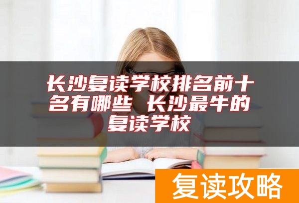 长沙复读学校排名前十名有哪些 长沙最牛的复读学校