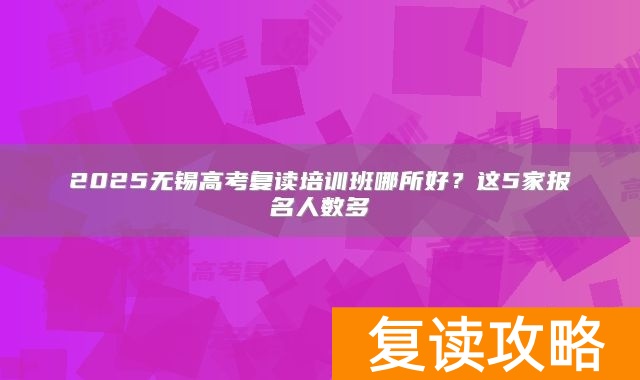 2025无锡高考复读培训班哪所好？这5家报名人数多