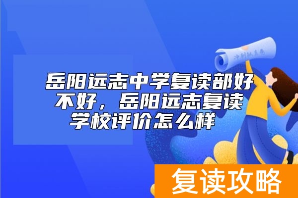 岳阳远志中学复读部好不好，岳阳远志复读学校评价怎么样