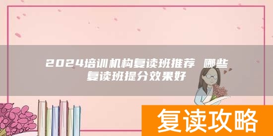 2024培训机构复读班推荐 哪些复读班提分效果好