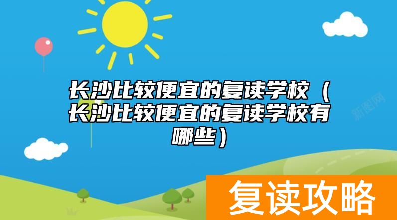 长沙比较便宜的复读学校（长沙比较便宜的复读学校有哪些）