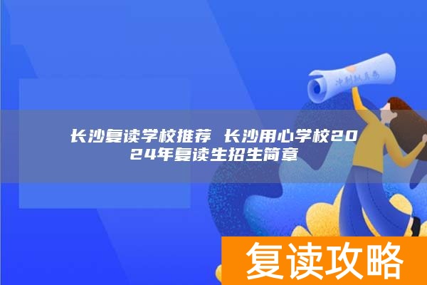 长沙复读学校推荐 长沙用心学校2024年复读生招生简章
