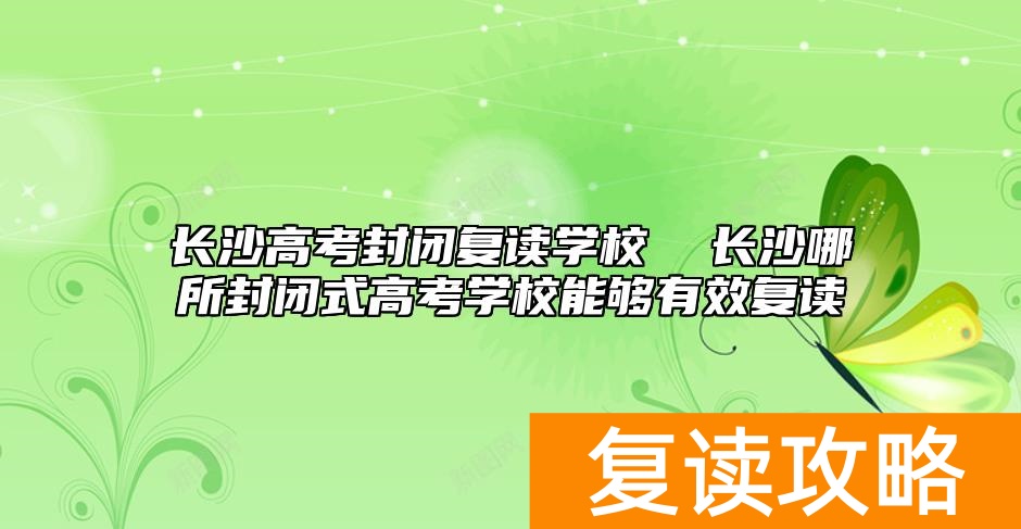 长沙高考封闭复读学校  长沙哪所封闭式高考学校能够有效复读