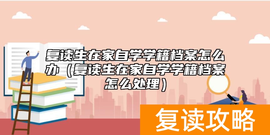 复读生在家自学学籍档案怎么办（复读生在家自学学籍档案怎么处理）
