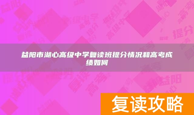 益阳市湖心高级中学复读班提分情况和高考成绩如何