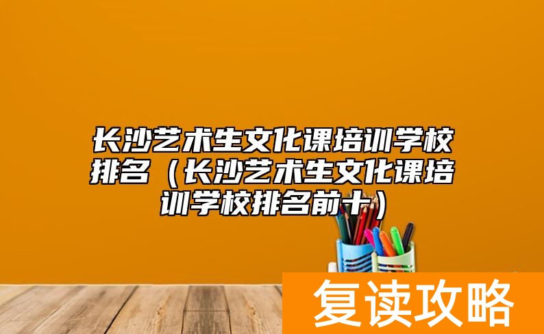 长沙艺术生文化课培训学校排名（长沙艺术生文化课培训学校排名前十）