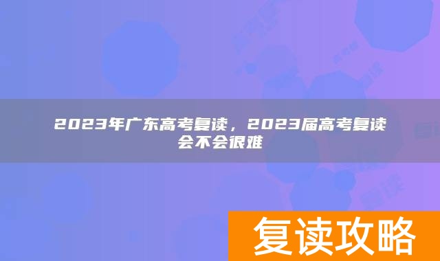 2023年广东高考复读，2023届高考复读会不会很难