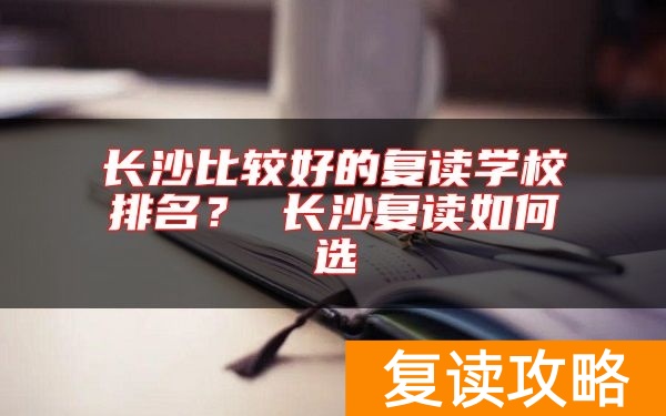 长沙比较好的复读学校排名？ 长沙复读如何选