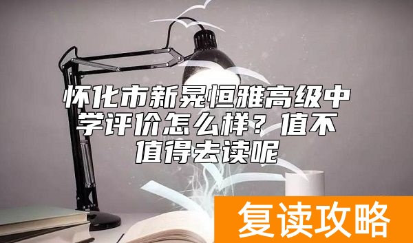 怀化市新晃恒雅高级中学评价怎么样？值不值得去读呢