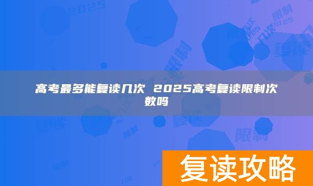 高考最多能复读几次 2025高考复读限制次数吗
