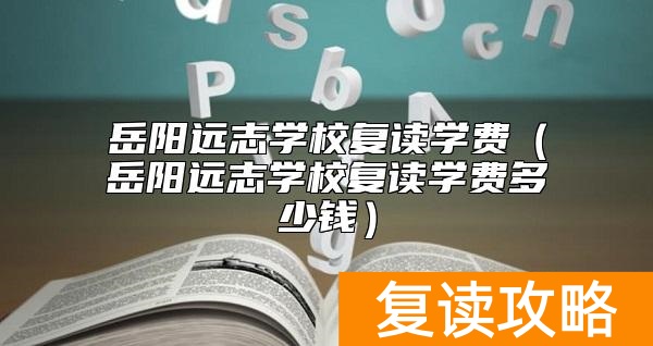 岳阳远志学校复读学费（岳阳远志学校复读学费多少钱）