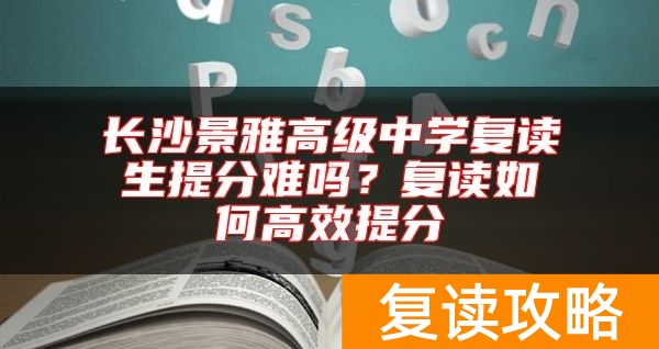 长沙景雅高级中学复读生提分难吗？复读如何高效提分