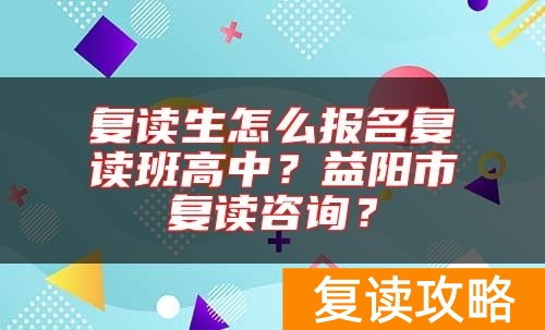 复读生怎么报名复读班高中？益阳市复读咨询？