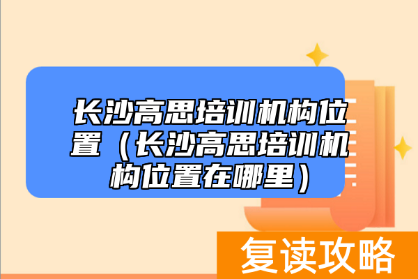 长沙高思培训机构位置（长沙高思培训机构位置在哪里）