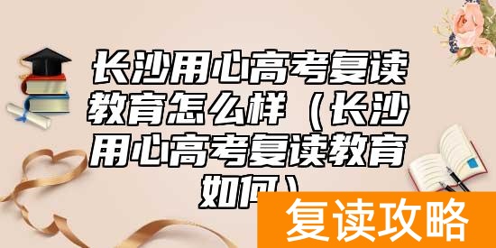 长沙用心高考复读教育怎么样（长沙用心高考复读教育如何）