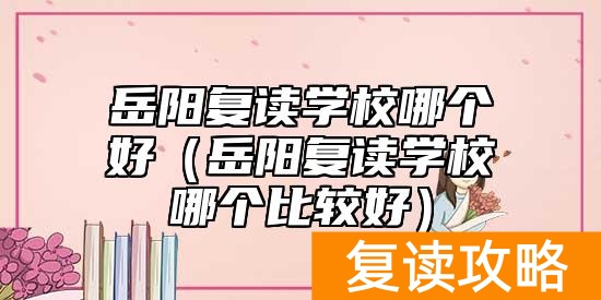 岳阳复读学校哪个好（岳阳复读学校哪个比较好）