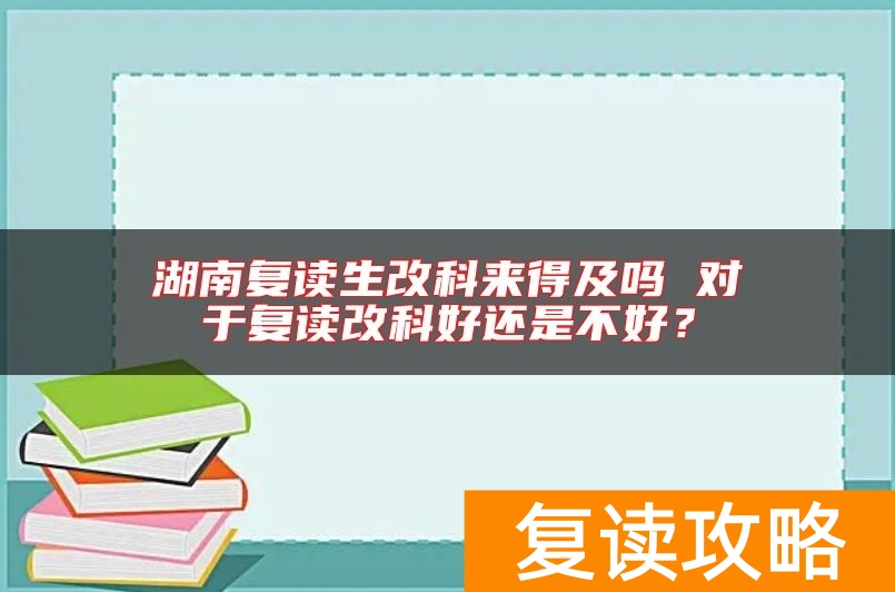 湖南复读生改科来得及吗 对于复读改科好还是不好？