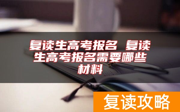 复读生高考报名 复读生高考报名需要哪些材料