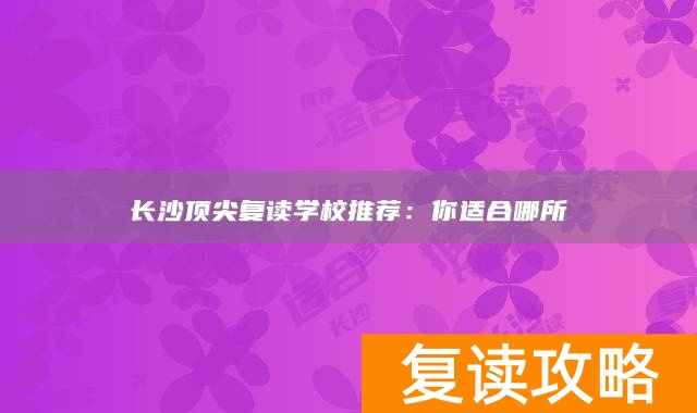 长沙顶尖复读学校推荐：你适合哪所