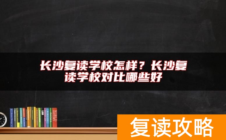 长沙复读学校怎样？长沙复读学校对比哪些好