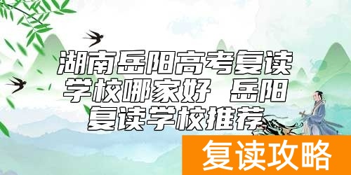 湖南岳阳高考复读学校哪家好 岳阳复读学校推荐