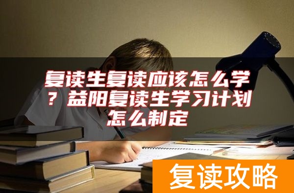 复读生复读应该怎么学？益阳复读生学习计划怎么制定