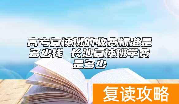 高考复读班的收费标准是多少钱 长沙复读班学费是多少
