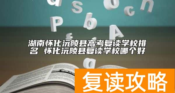 湖南怀化沅陵县高考复读学校排名 怀化沅陵县复读学校哪个好
