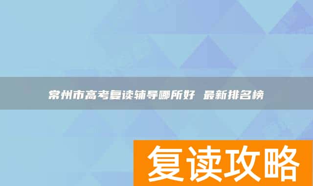 常州市高考复读辅导哪所好 最新排名榜