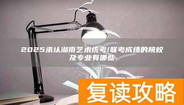 2025承认湖南艺术统考/联考成绩的院校及专业有哪些