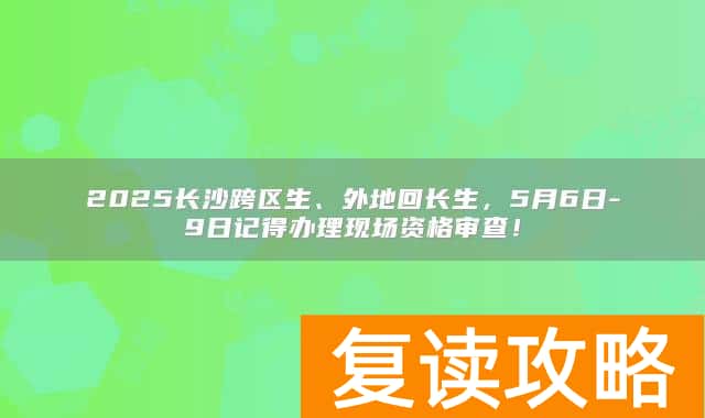 2025长沙跨区生、外地回长生，5月6日-9日记得办理现场资格审查！