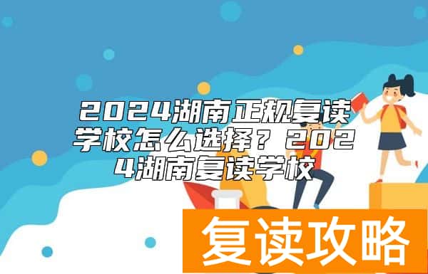 2024湖南正规复读学校怎么选择？2024湖南复读学校